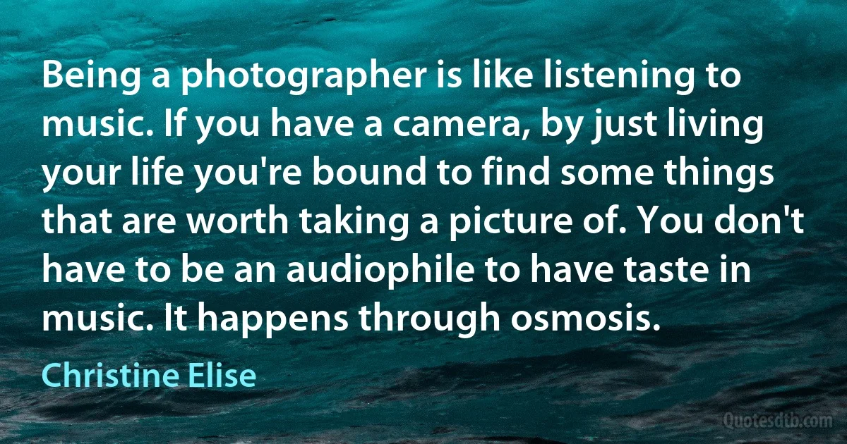 Being a photographer is like listening to music. If you have a camera, by just living your life you're bound to find some things that are worth taking a picture of. You don't have to be an audiophile to have taste in music. It happens through osmosis. (Christine Elise)