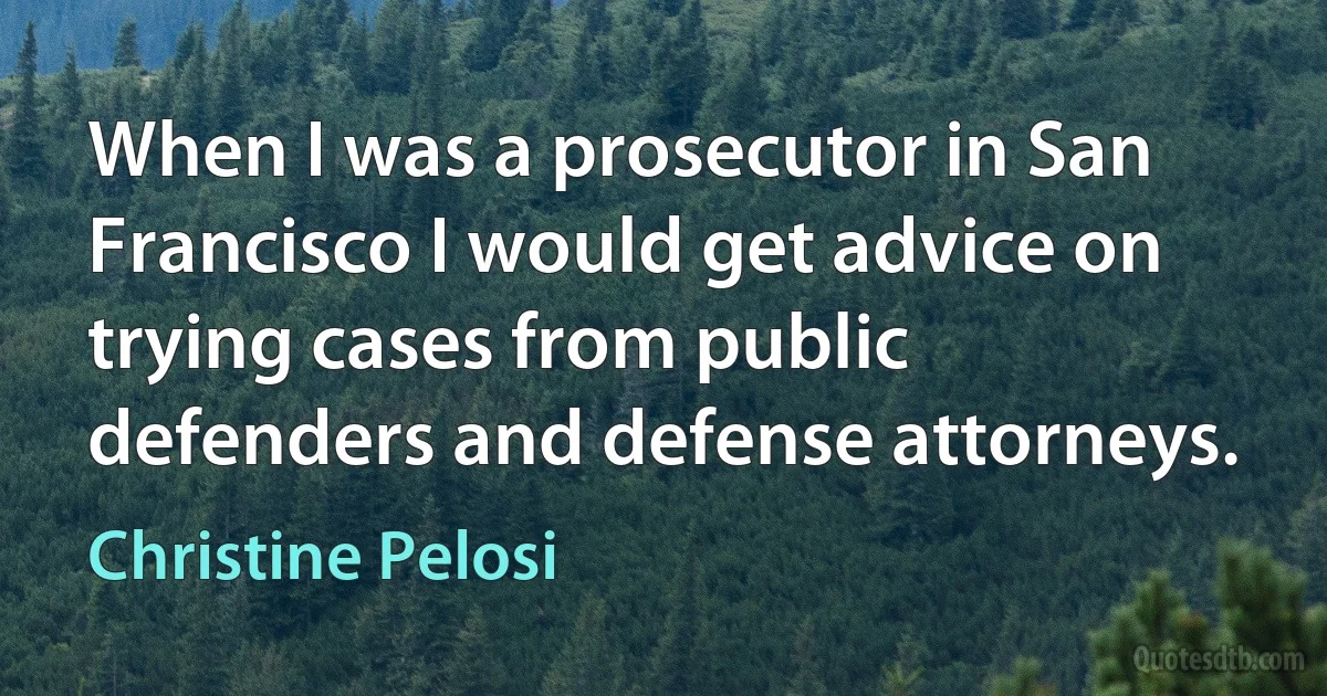 When I was a prosecutor in San Francisco I would get advice on trying cases from public defenders and defense attorneys. (Christine Pelosi)