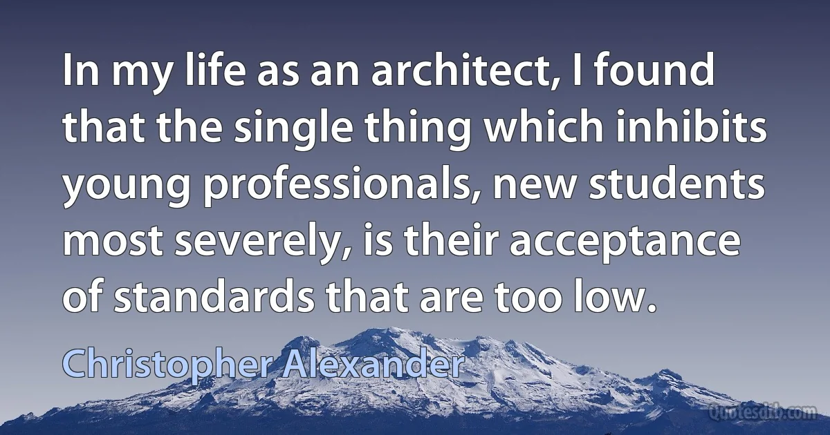 In my life as an architect, I found that the single thing which inhibits young professionals, new students most severely, is their acceptance of standards that are too low. (Christopher Alexander)