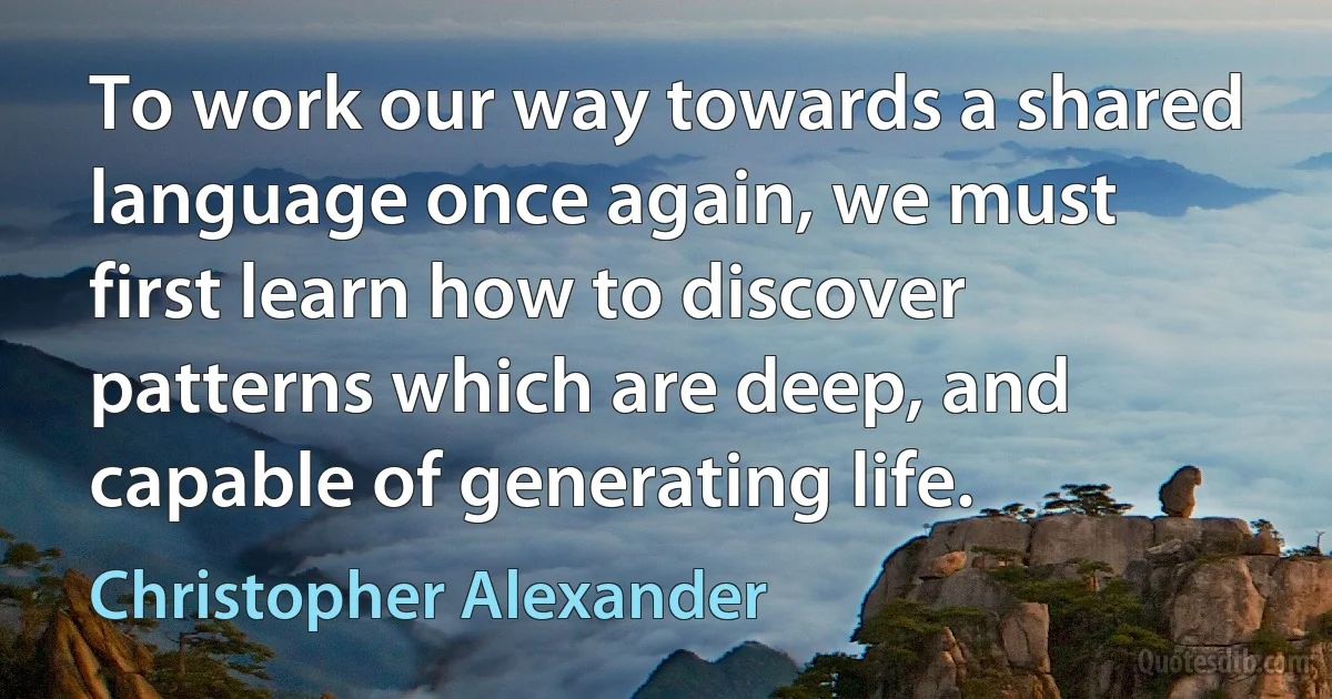 To work our way towards a shared language once again, we must first learn how to discover patterns which are deep, and capable of generating life. (Christopher Alexander)