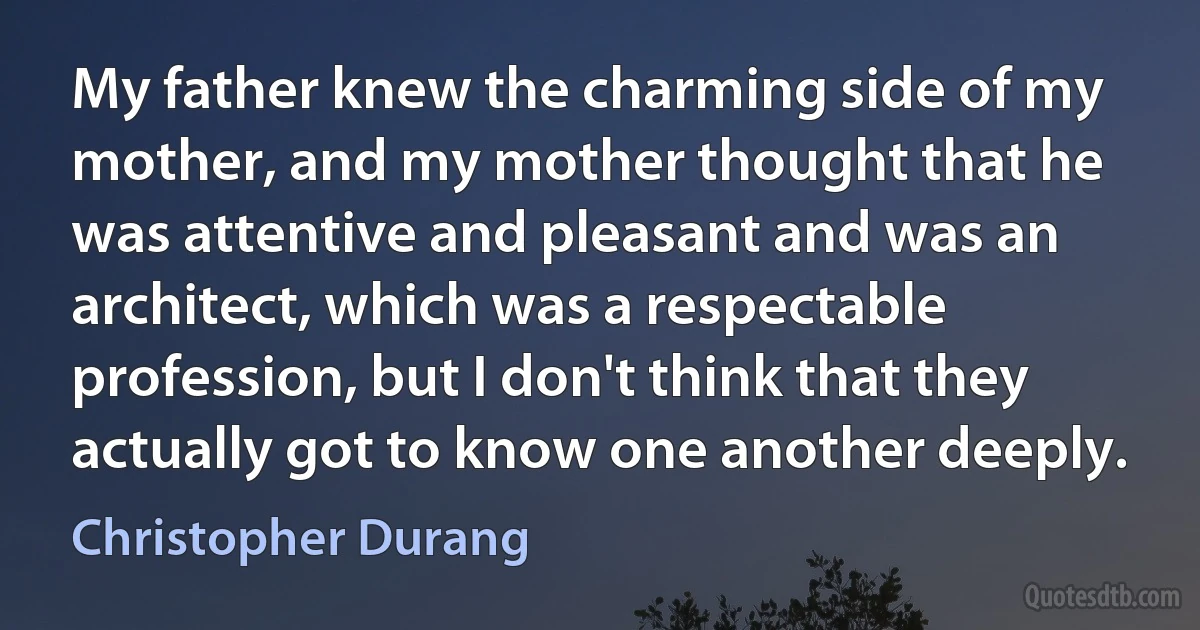 My father knew the charming side of my mother, and my mother thought that he was attentive and pleasant and was an architect, which was a respectable profession, but I don't think that they actually got to know one another deeply. (Christopher Durang)