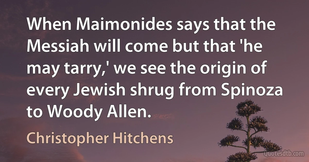 When Maimonides says that the Messiah will come but that 'he may tarry,' we see the origin of every Jewish shrug from Spinoza to Woody Allen. (Christopher Hitchens)