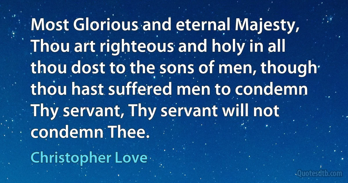 Most Glorious and eternal Majesty, Thou art righteous and holy in all thou dost to the sons of men, though thou hast suffered men to condemn Thy servant, Thy servant will not condemn Thee. (Christopher Love)