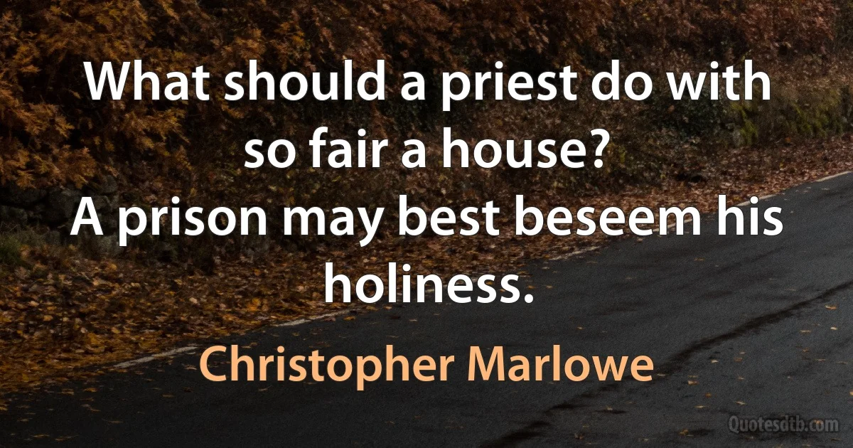 What should a priest do with so fair a house?
A prison may best beseem his holiness. (Christopher Marlowe)