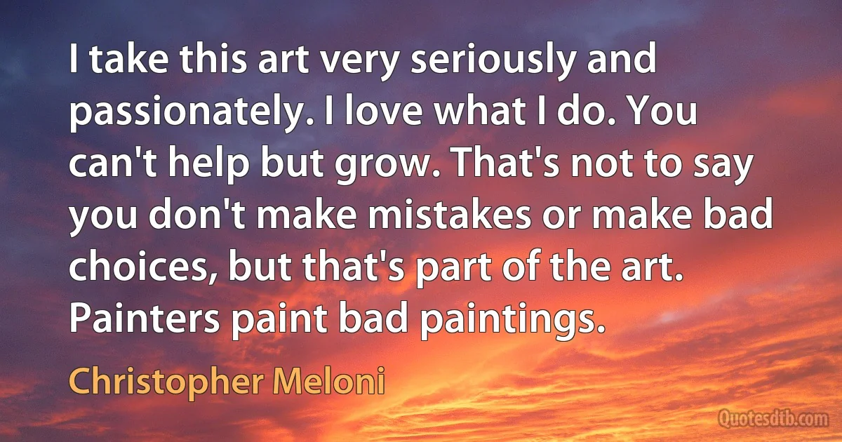 I take this art very seriously and passionately. I love what I do. You can't help but grow. That's not to say you don't make mistakes or make bad choices, but that's part of the art. Painters paint bad paintings. (Christopher Meloni)