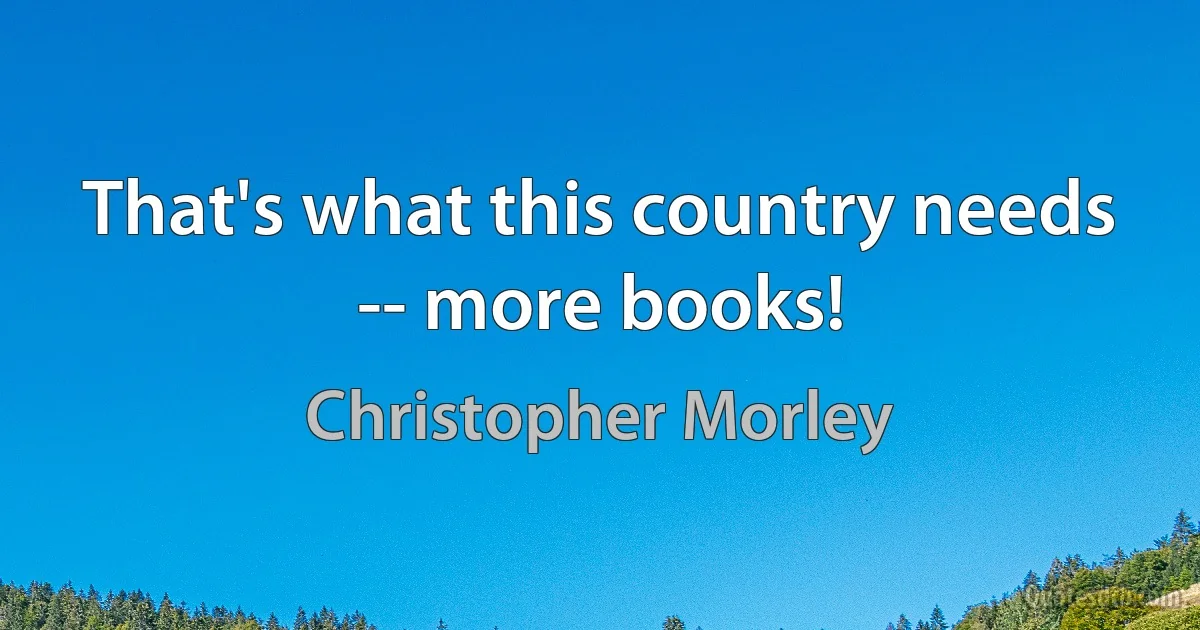 That's what this country needs -- more books! (Christopher Morley)