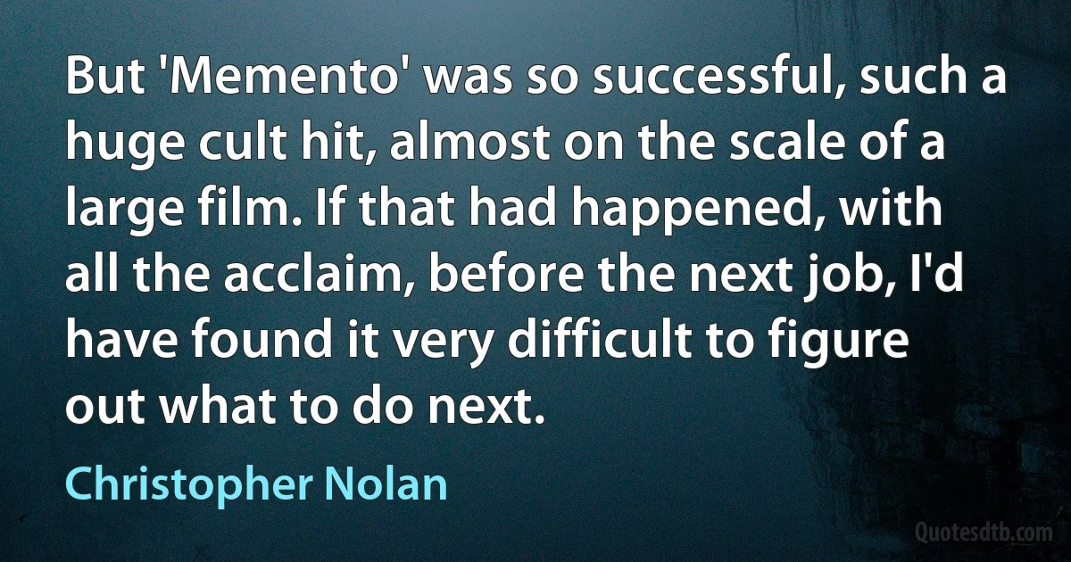 But 'Memento' was so successful, such a huge cult hit, almost on the scale of a large film. If that had happened, with all the acclaim, before the next job, I'd have found it very difficult to figure out what to do next. (Christopher Nolan)