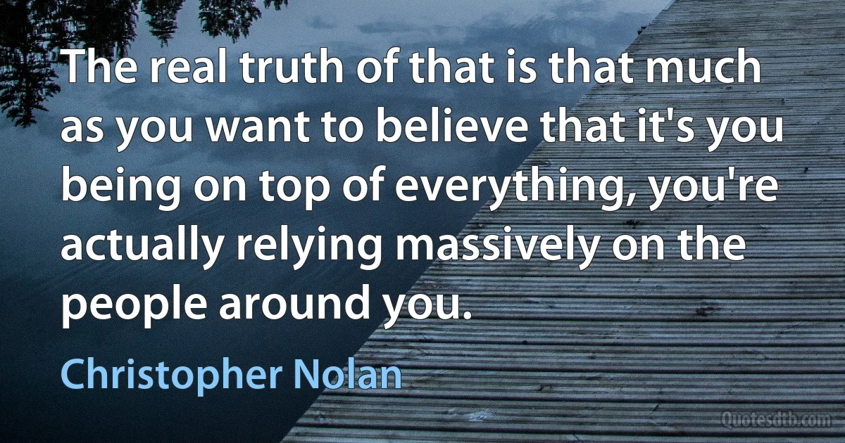 The real truth of that is that much as you want to believe that it's you being on top of everything, you're actually relying massively on the people around you. (Christopher Nolan)