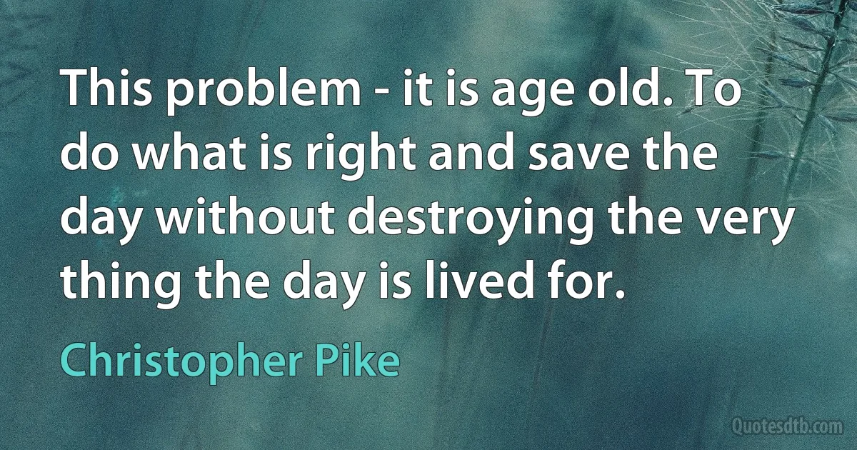 This problem - it is age old. To do what is right and save the day without destroying the very thing the day is lived for. (Christopher Pike)