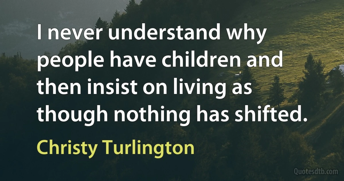 I never understand why people have children and then insist on living as though nothing has shifted. (Christy Turlington)