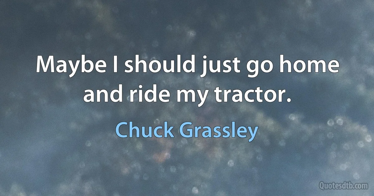 Maybe I should just go home and ride my tractor. (Chuck Grassley)