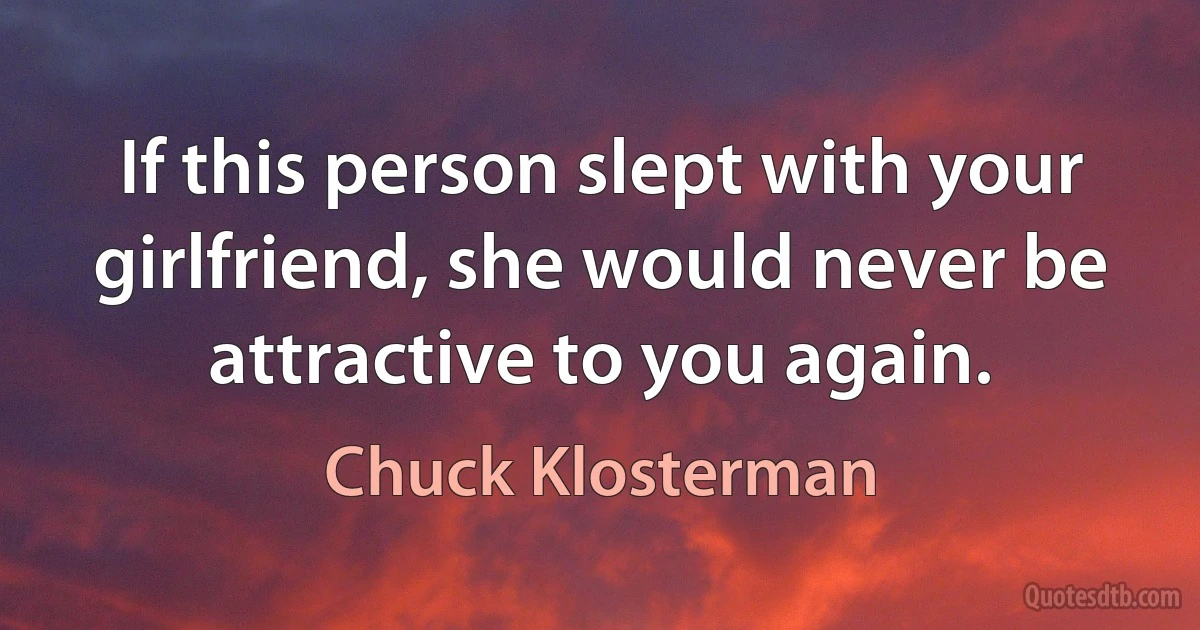 If this person slept with your girlfriend, she would never be attractive to you again. (Chuck Klosterman)