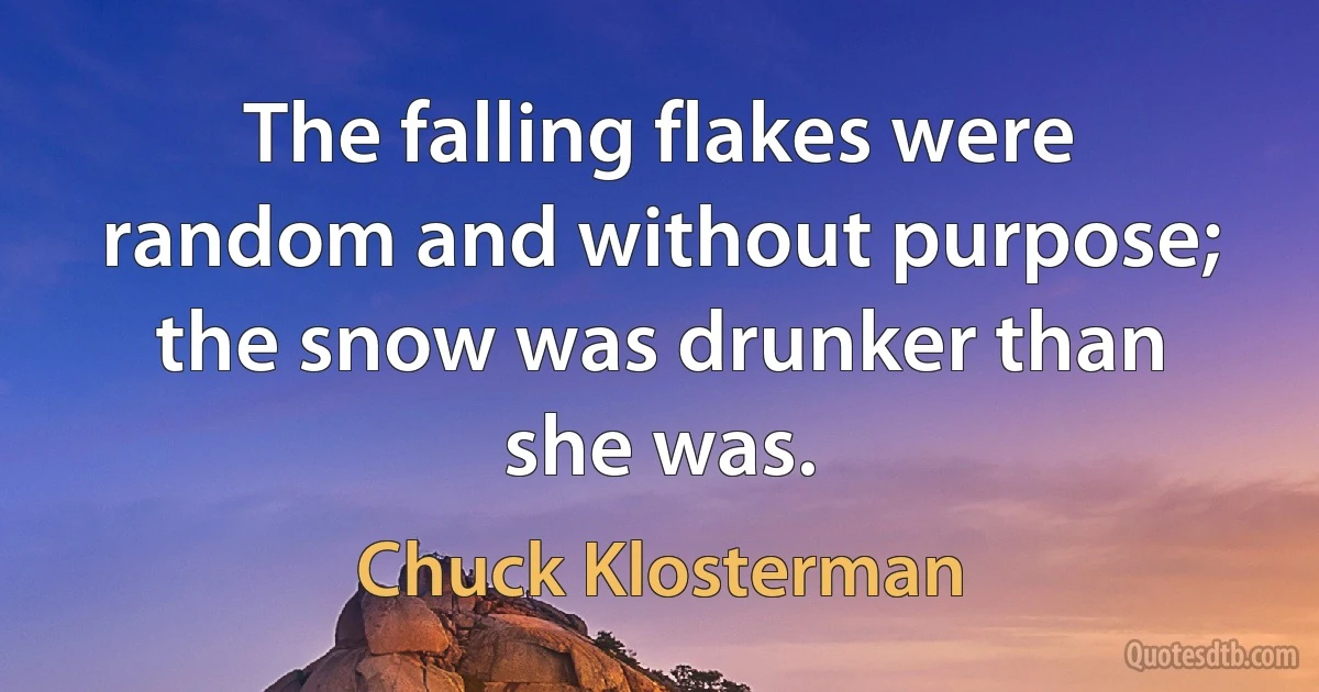 The falling flakes were random and without purpose; the snow was drunker than she was. (Chuck Klosterman)