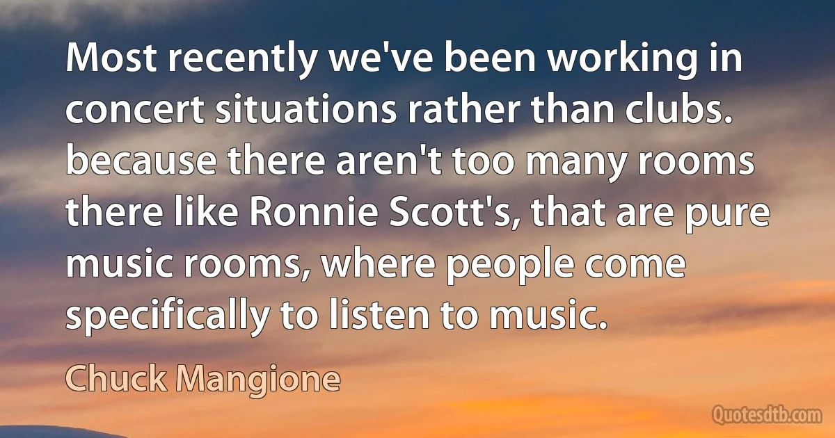 Most recently we've been working in concert situations rather than clubs. because there aren't too many rooms there like Ronnie Scott's, that are pure music rooms, where people come specifically to listen to music. (Chuck Mangione)