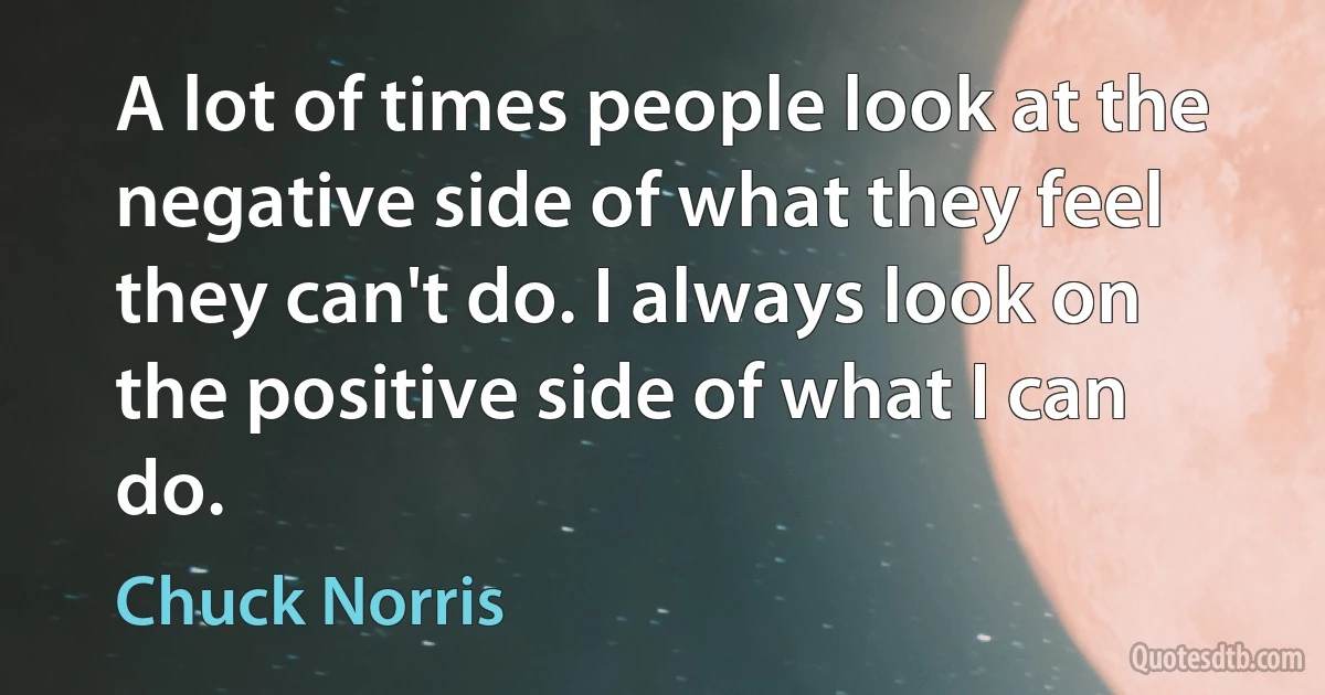 A lot of times people look at the negative side of what they feel they can't do. I always look on the positive side of what I can do. (Chuck Norris)