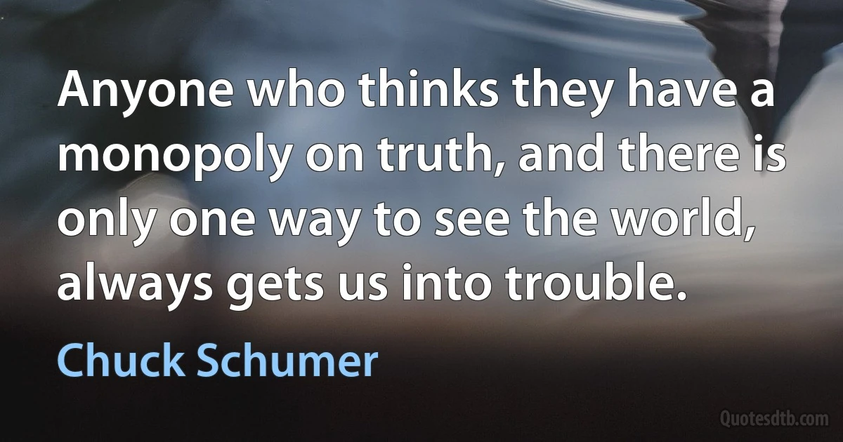 Anyone who thinks they have a monopoly on truth, and there is only one way to see the world, always gets us into trouble. (Chuck Schumer)