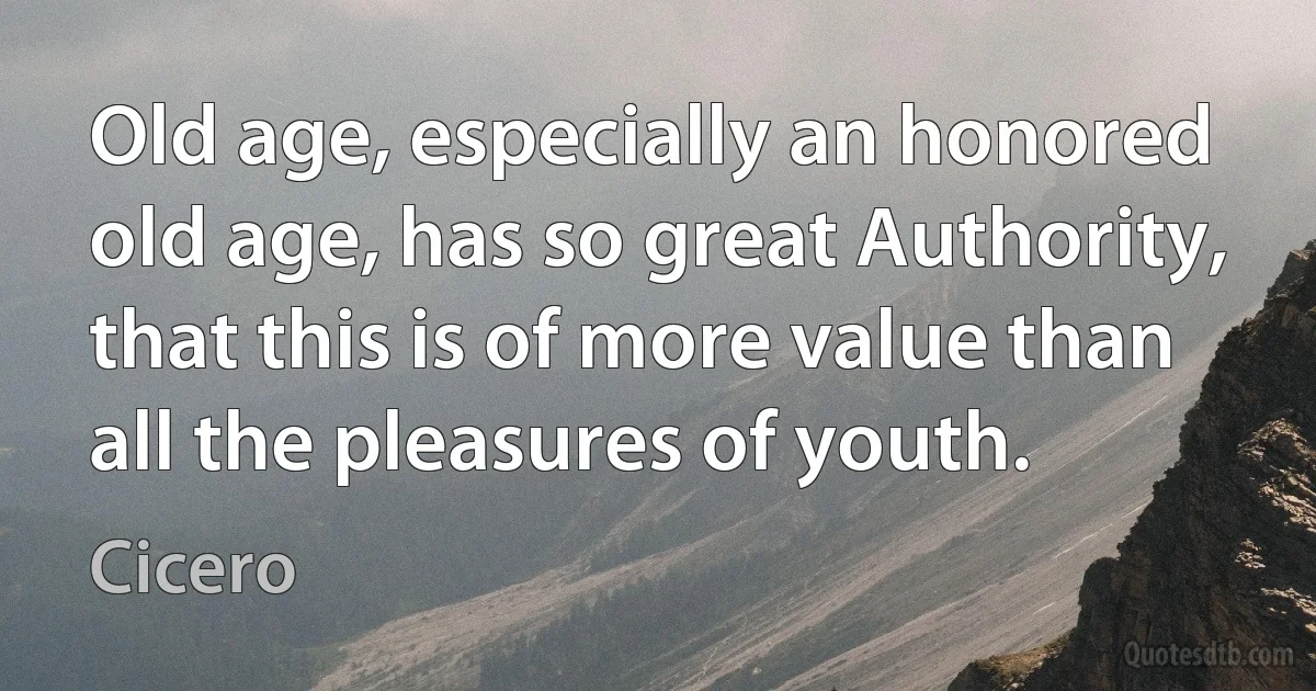 Old age, especially an honored old age, has so great Authority, that this is of more value than all the pleasures of youth. (Cicero)