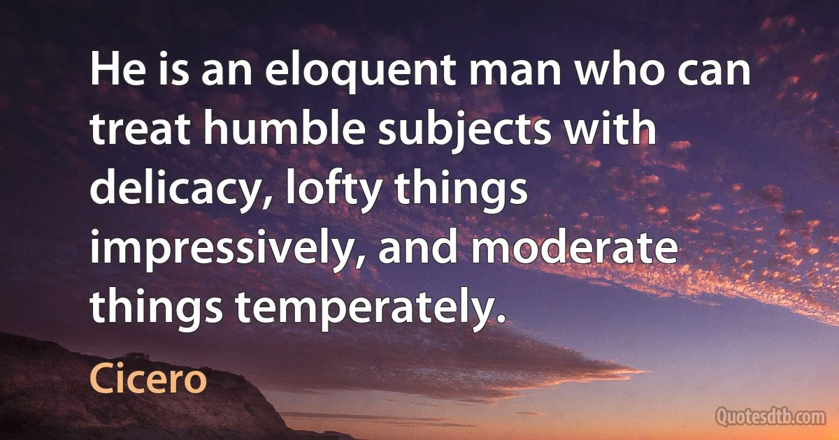 He is an eloquent man who can treat humble subjects with delicacy, lofty things impressively, and moderate things temperately. (Cicero)