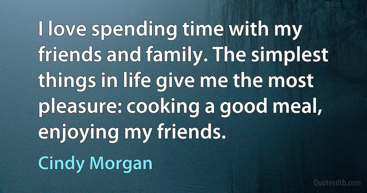 I love spending time with my friends and family. The simplest things in life give me the most pleasure: cooking a good meal, enjoying my friends. (Cindy Morgan)