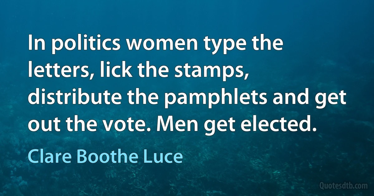 In politics women type the letters, lick the stamps, distribute the pamphlets and get out the vote. Men get elected. (Clare Boothe Luce)