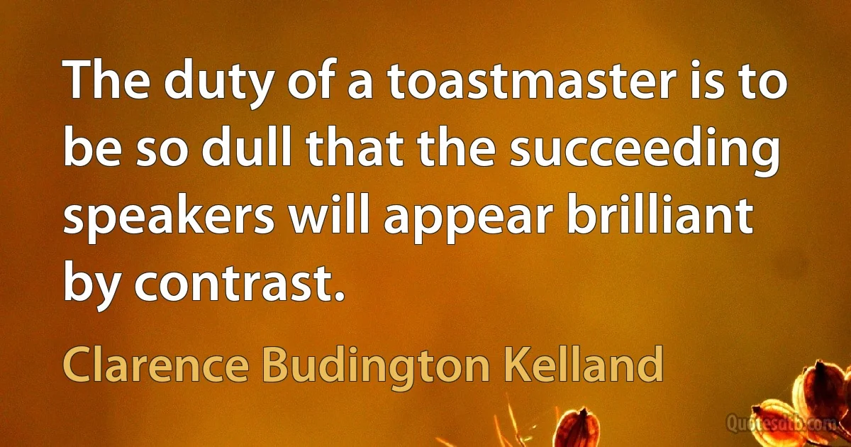 The duty of a toastmaster is to be so dull that the succeeding speakers will appear brilliant by contrast. (Clarence Budington Kelland)