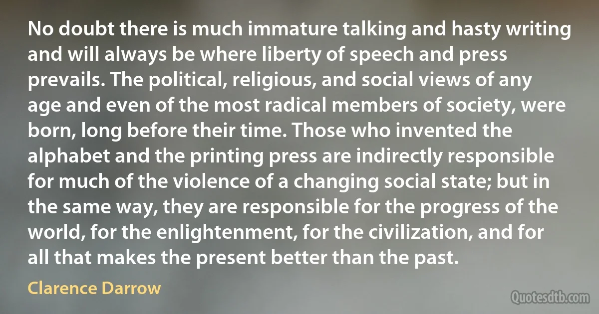 No doubt there is much immature talking and hasty writing and will always be where liberty of speech and press prevails. The political, religious, and social views of any age and even of the most radical members of society, were born, long before their time. Those who invented the alphabet and the printing press are indirectly responsible for much of the violence of a changing social state; but in the same way, they are responsible for the progress of the world, for the enlightenment, for the civilization, and for all that makes the present better than the past. (Clarence Darrow)