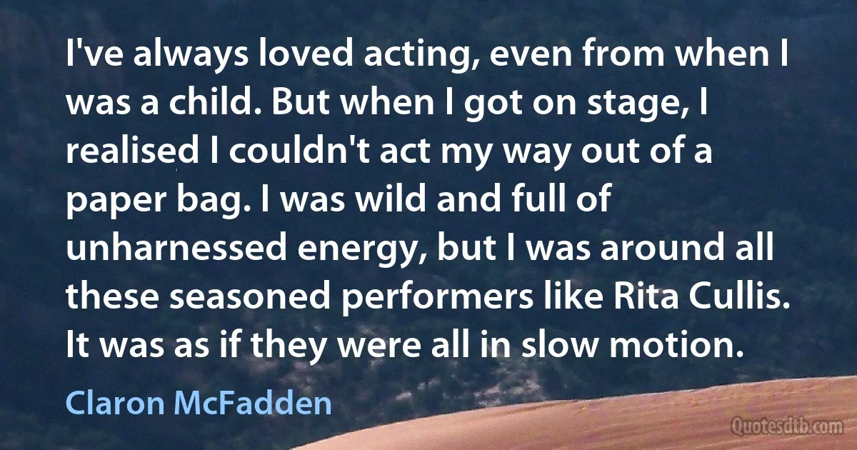 I've always loved acting, even from when I was a child. But when I got on stage, I realised I couldn't act my way out of a paper bag. I was wild and full of unharnessed energy, but I was around all these seasoned performers like Rita Cullis. It was as if they were all in slow motion. (Claron McFadden)