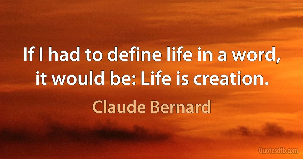 If I had to define life in a word, it would be: Life is creation. (Claude Bernard)