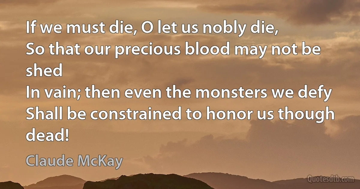 If we must die, O let us nobly die,
So that our precious blood may not be shed
In vain; then even the monsters we defy
Shall be constrained to honor us though dead! (Claude McKay)