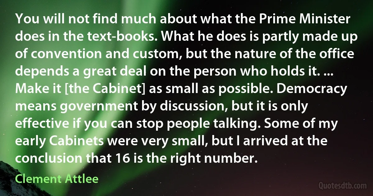 You will not find much about what the Prime Minister does in the text-books. What he does is partly made up of convention and custom, but the nature of the office depends a great deal on the person who holds it. ... Make it [the Cabinet] as small as possible. Democracy means government by discussion, but it is only effective if you can stop people talking. Some of my early Cabinets were very small, but I arrived at the conclusion that 16 is the right number. (Clement Attlee)