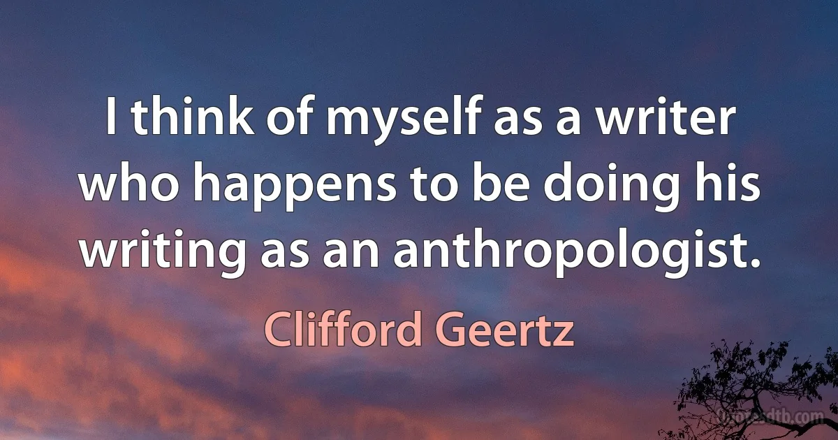 I think of myself as a writer who happens to be doing his writing as an anthropologist. (Clifford Geertz)