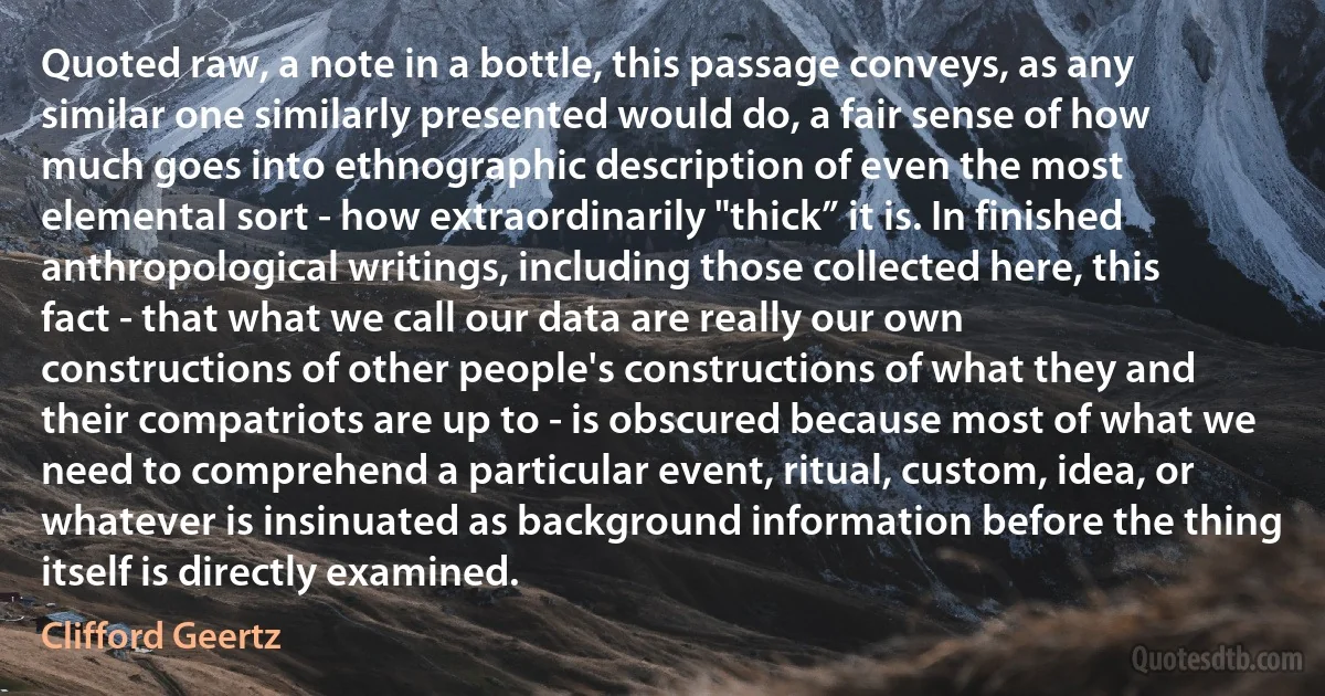 Quoted raw, a note in a bottle, this passage conveys, as any similar one similarly presented would do, a fair sense of how much goes into ethnographic description of even the most elemental sort - how extraordinarily "thick” it is. In finished anthropological writings, including those collected here, this fact - that what we call our data are really our own constructions of other people's constructions of what they and their compatriots are up to - is obscured because most of what we need to comprehend a particular event, ritual, custom, idea, or whatever is insinuated as background information before the thing itself is directly examined. (Clifford Geertz)