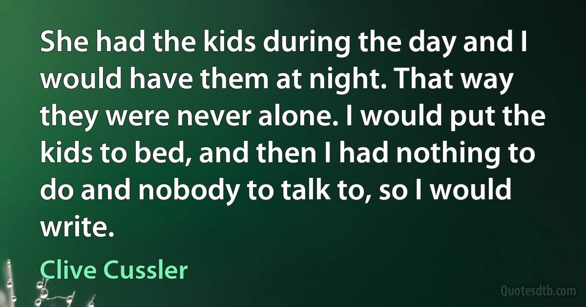 She had the kids during the day and I would have them at night. That way they were never alone. I would put the kids to bed, and then I had nothing to do and nobody to talk to, so I would write. (Clive Cussler)