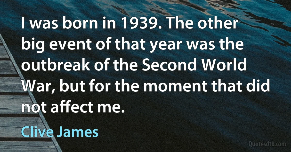 I was born in 1939. The other big event of that year was the outbreak of the Second World War, but for the moment that did not affect me. (Clive James)