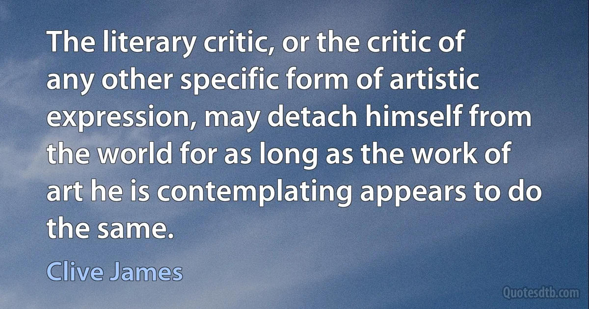 The literary critic, or the critic of any other specific form of artistic expression, may detach himself from the world for as long as the work of art he is contemplating appears to do the same. (Clive James)