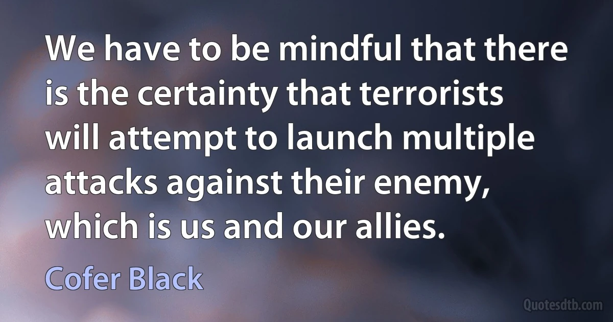 We have to be mindful that there is the certainty that terrorists will attempt to launch multiple attacks against their enemy, which is us and our allies. (Cofer Black)