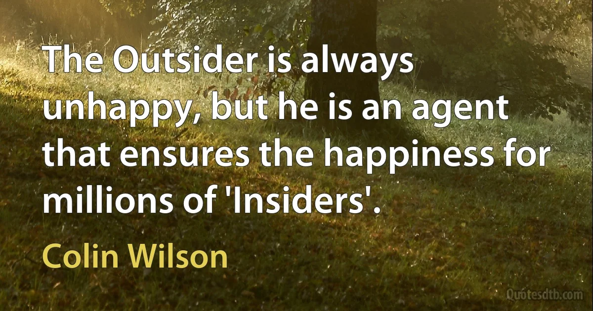 The Outsider is always unhappy, but he is an agent that ensures the happiness for millions of 'Insiders'. (Colin Wilson)