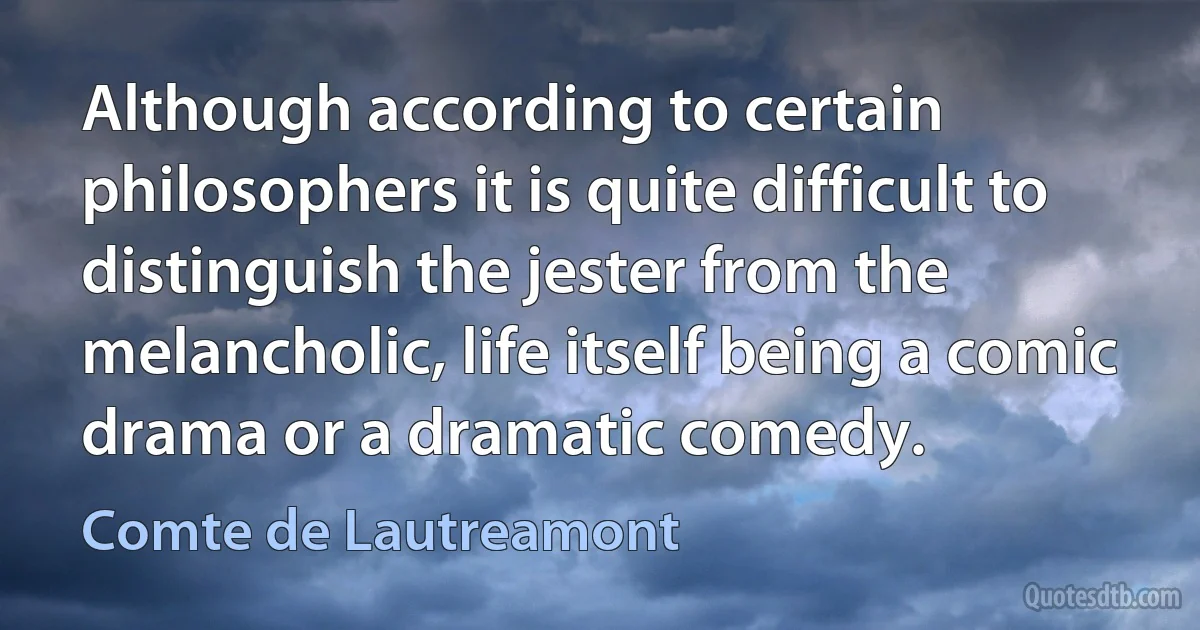 Although according to certain philosophers it is quite difficult to distinguish the jester from the melancholic, life itself being a comic drama or a dramatic comedy. (Comte de Lautreamont)