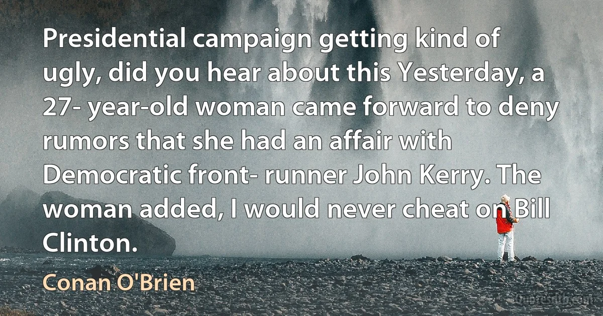 Presidential campaign getting kind of ugly, did you hear about this Yesterday, a 27- year-old woman came forward to deny rumors that she had an affair with Democratic front- runner John Kerry. The woman added, I would never cheat on Bill Clinton. (Conan O'Brien)