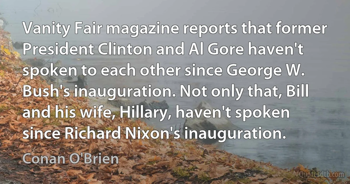 Vanity Fair magazine reports that former President Clinton and Al Gore haven't spoken to each other since George W. Bush's inauguration. Not only that, Bill and his wife, Hillary, haven't spoken since Richard Nixon's inauguration. (Conan O'Brien)