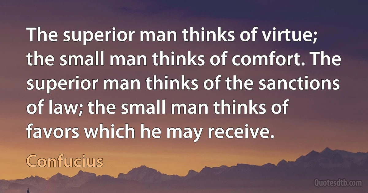 The superior man thinks of virtue; the small man thinks of comfort. The superior man thinks of the sanctions of law; the small man thinks of favors which he may receive. (Confucius)