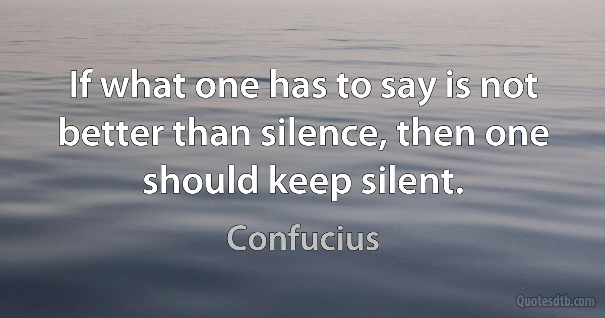 If what one has to say is not better than silence, then one should keep silent. (Confucius)