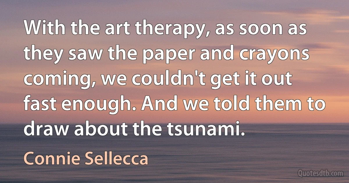 With the art therapy, as soon as they saw the paper and crayons coming, we couldn't get it out fast enough. And we told them to draw about the tsunami. (Connie Sellecca)