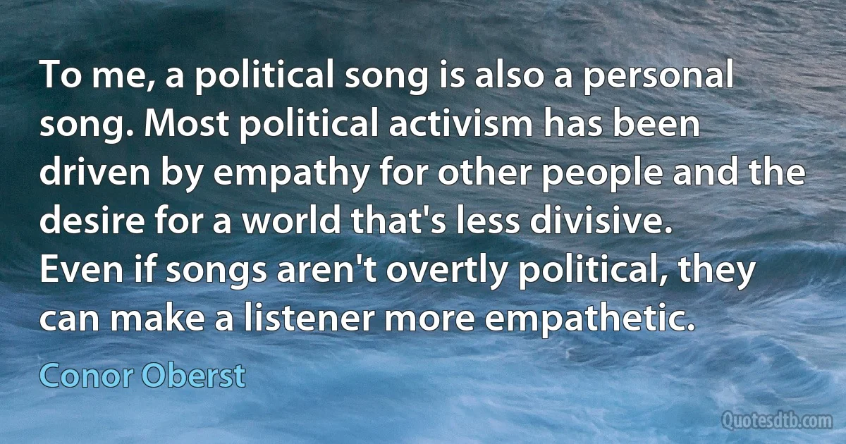 To me, a political song is also a personal song. Most political activism has been driven by empathy for other people and the desire for a world that's less divisive. Even if songs aren't overtly political, they can make a listener more empathetic. (Conor Oberst)