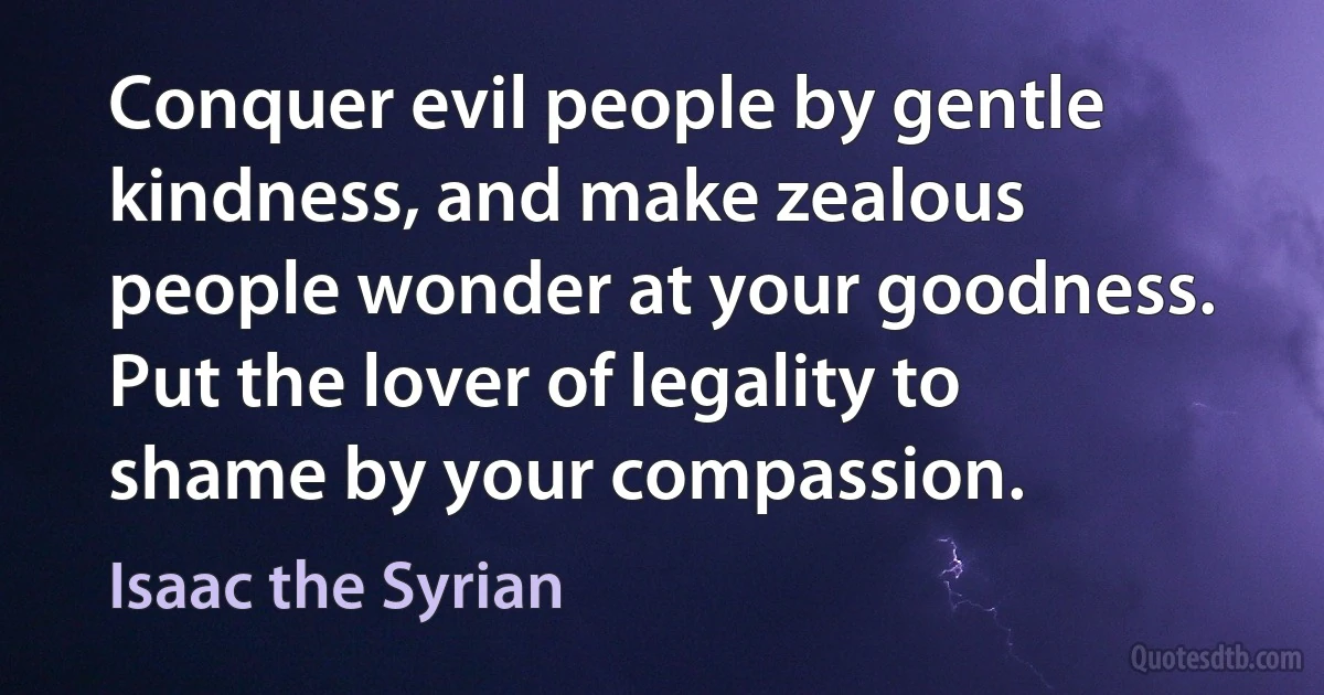 Conquer evil people by gentle kindness, and make zealous people wonder at your goodness. Put the lover of legality to shame by your compassion. (Isaac the Syrian)