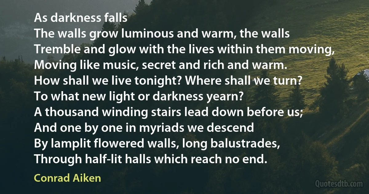 As darkness falls
The walls grow luminous and warm, the walls
Tremble and glow with the lives within them moving,
Moving like music, secret and rich and warm.
How shall we live tonight? Where shall we turn?
To what new light or darkness yearn?
A thousand winding stairs lead down before us;
And one by one in myriads we descend
By lamplit flowered walls, long balustrades,
Through half-lit halls which reach no end. (Conrad Aiken)