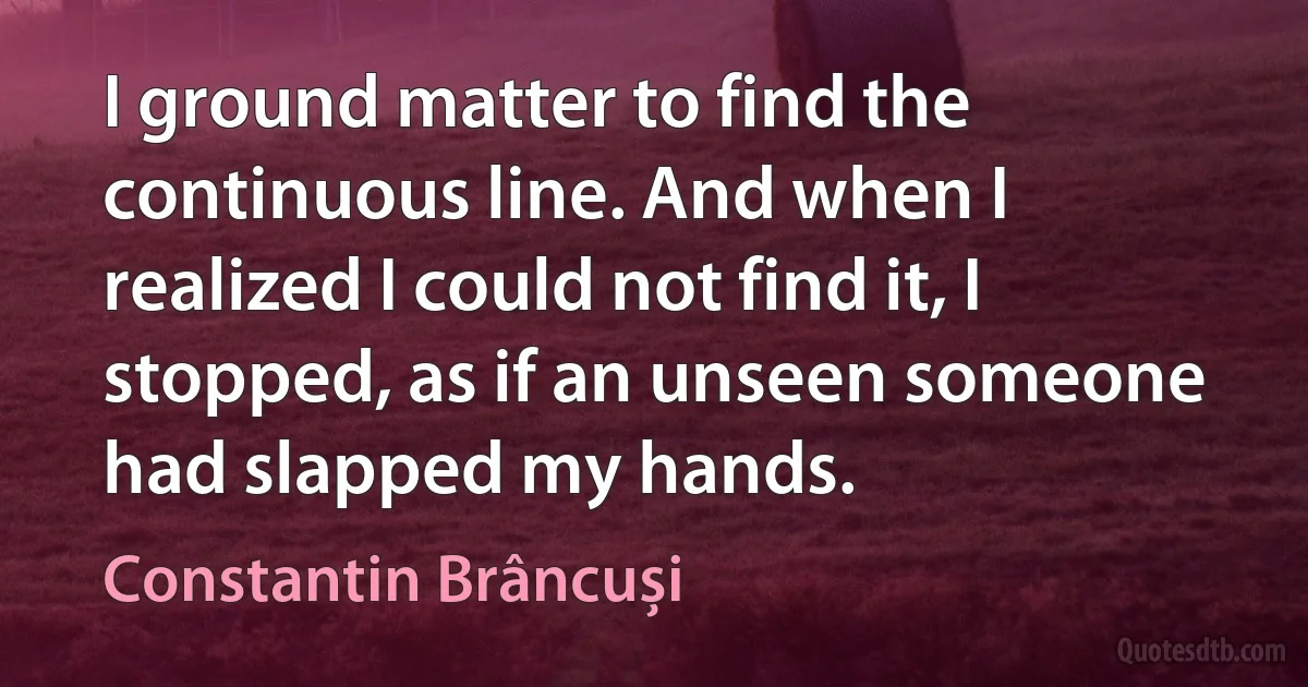 I ground matter to find the continuous line. And when I realized I could not find it, I stopped, as if an unseen someone had slapped my hands. (Constantin Brâncuși)