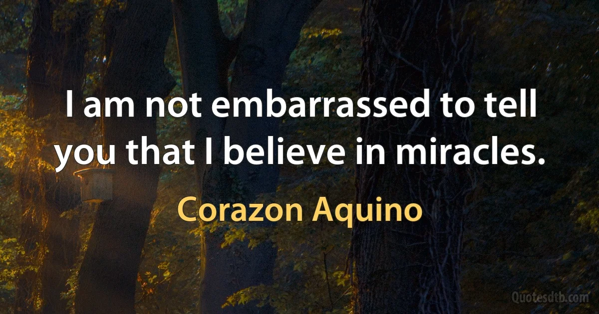 I am not embarrassed to tell you that I believe in miracles. (Corazon Aquino)