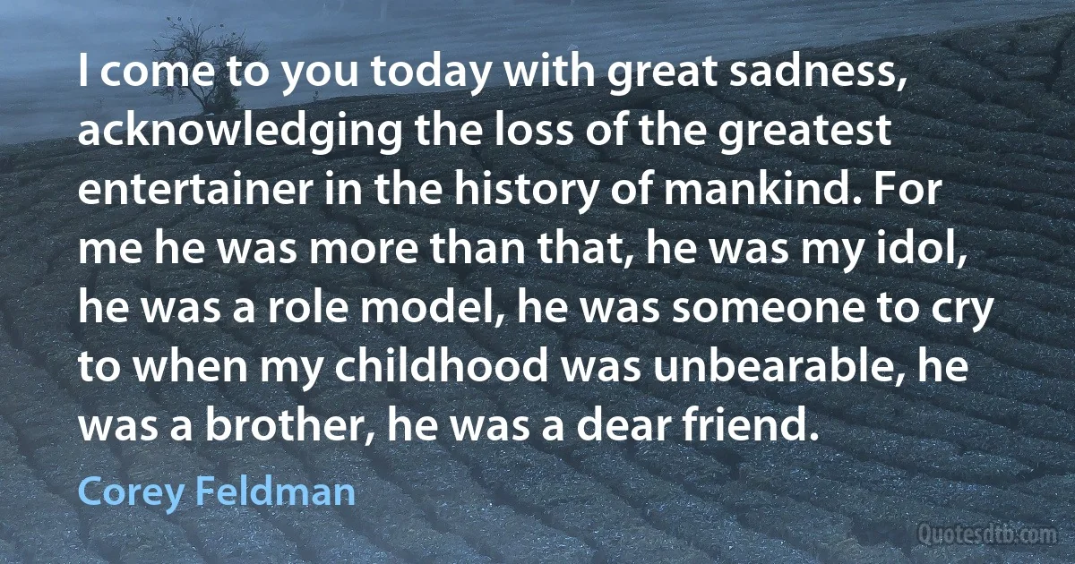 I come to you today with great sadness, acknowledging the loss of the greatest entertainer in the history of mankind. For me he was more than that, he was my idol, he was a role model, he was someone to cry to when my childhood was unbearable, he was a brother, he was a dear friend. (Corey Feldman)