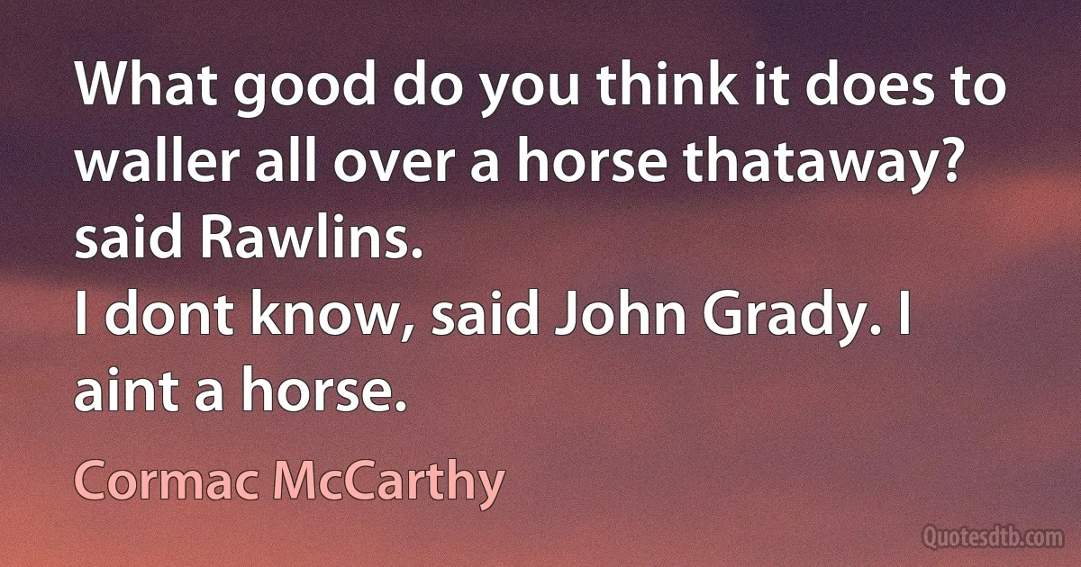 What good do you think it does to waller all over a horse thataway? said Rawlins.
I dont know, said John Grady. I aint a horse. (Cormac McCarthy)